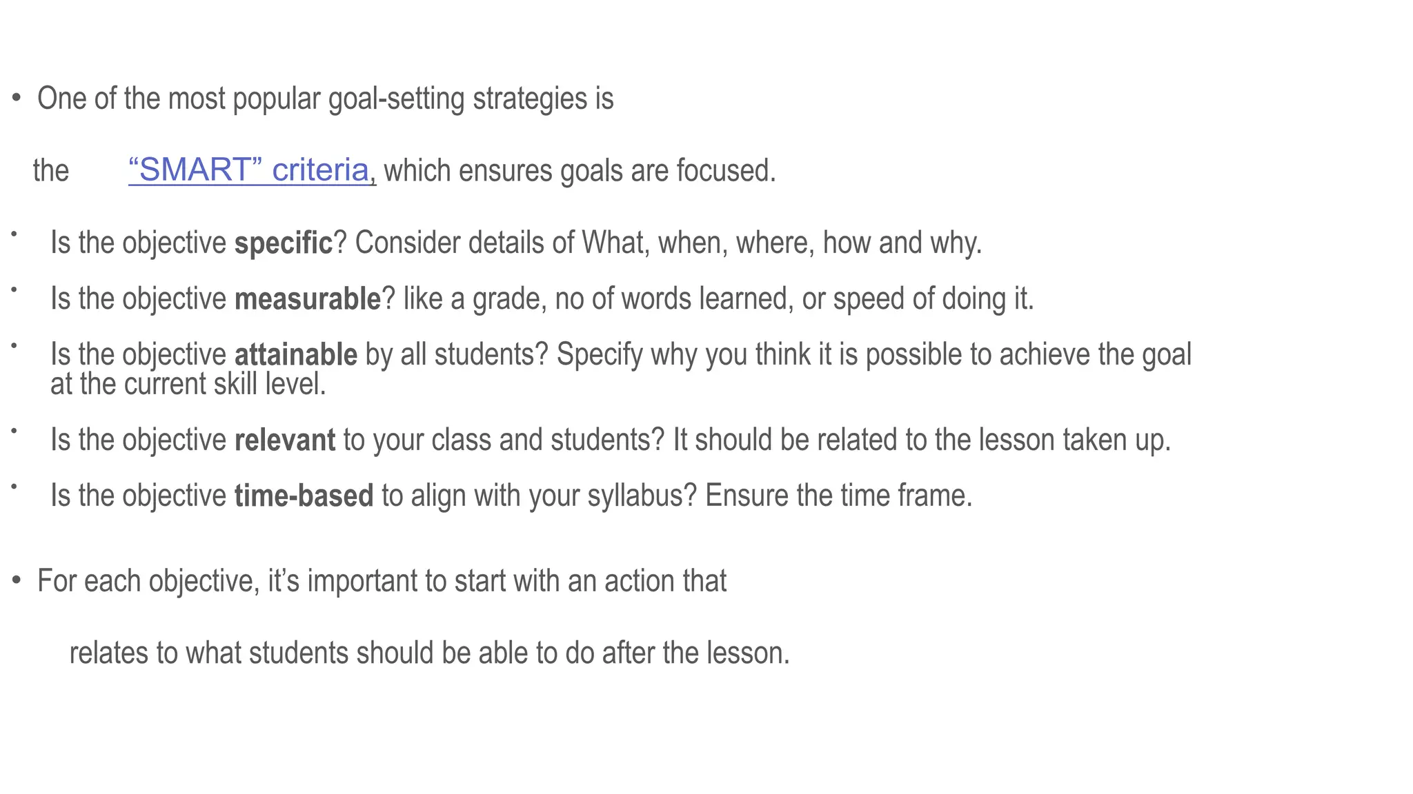 • One of the most popular goal-setting strategies is
the “SMART” criteria, which ensures goals are focused.

Is the objective specific? Consider details of What, when, where, how and why.

Is the objective measurable? like a grade, no of words learned, or speed of doing it.

Is the objective attainable by all students? Specify why you think it is possible to achieve the goal
at the current skill level.

Is the objective relevant to your class and students? It should be related to the lesson taken up.

Is the objective time-based to align with your syllabus? Ensure the time frame.
• For each objective, it’s important to start with an action that
relates to what students should be able to do after the lesson.
 