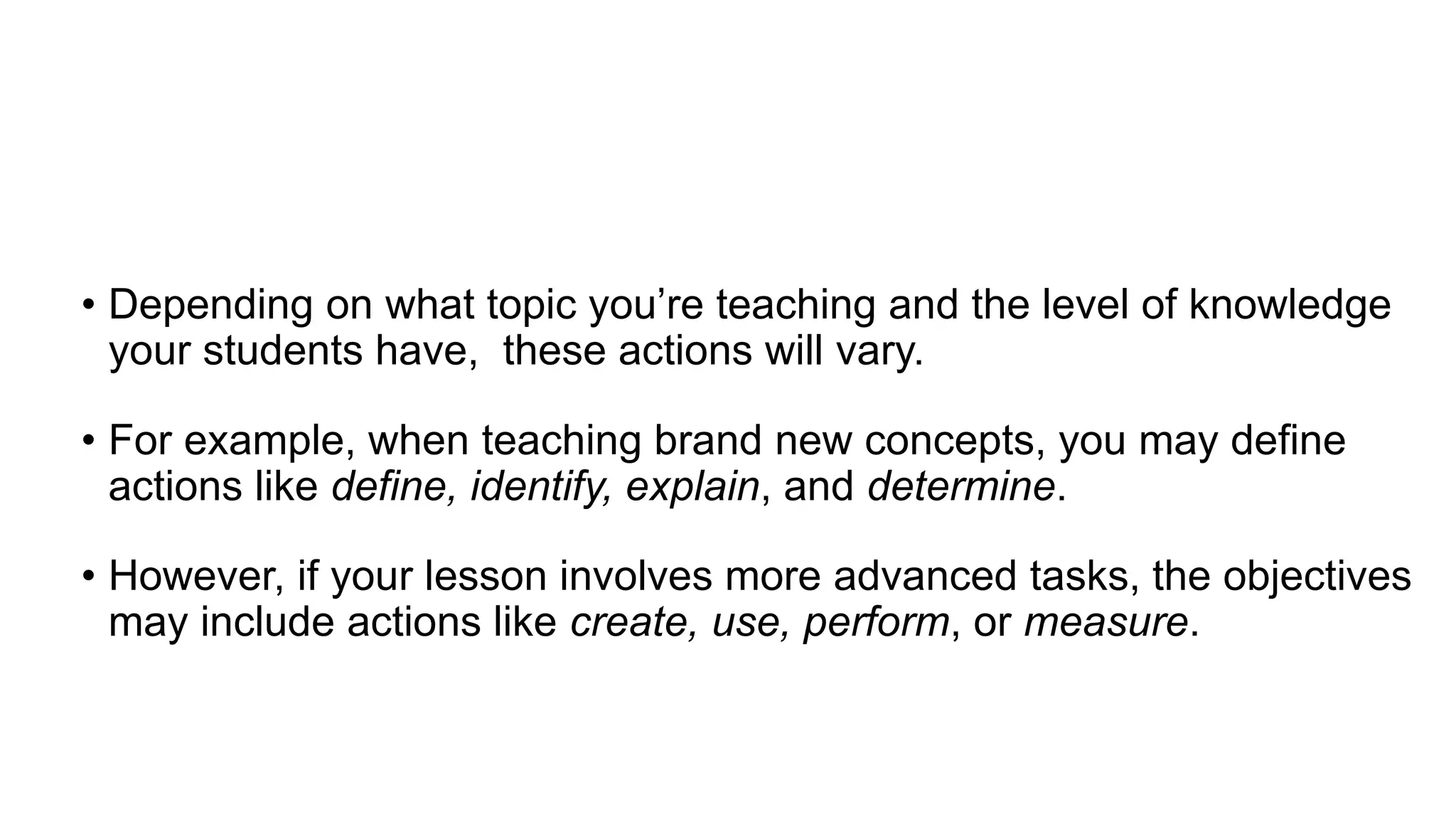 • Depending on what topic you’re teaching and the level of knowledge
your students have, these actions will vary.
• For example, when teaching brand new concepts, you may define
actions like define, identify, explain, and determine.
• However, if your lesson involves more advanced tasks, the objectives
may include actions like create, use, perform, or measure.
 