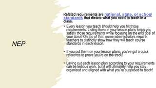 NEP
Related requirements are national, state, or school
standards that dictate what you need to teach in a
class.
• Every lesson you teach should help you hit those
requirements. Listing them in your lesson plans helps you
satisfy those requirements while focusing on the end goal of
your class! On top of that, some administrators require
teachers to distinctly show how they will teach course
standards in each lesson.
• If you put them on your lesson plans, you’ve got a quick
reference to prove you’re on the track!
• Laying out each lesson plan according to your requirements
can be tedious work, but it will ultimately help you stay
organized and aligned with what you’re supposed to teach!
 
