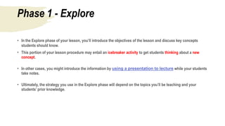 Phase 1 - Explore
• In the Explore phase of your lesson, you’ll introduce the objectives of the lesson and discuss key concepts
students should know.
• This portion of your lesson procedure may entail an icebreaker activity to get students thinking about a new
concept.
• In other cases, you might introduce the information by using a presentation to lecture while your students
take notes.
• Ultimately, the strategy you use in the Explore phase will depend on the topics you’ll be teaching and your
students’ prior knowledge.
 