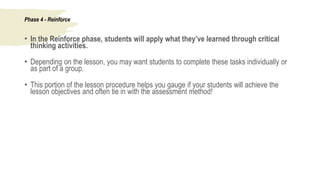 Phase 4 - Reinforce
• In the Reinforce phase, students will apply what they’ve learned through critical
thinking activities.
• Depending on the lesson, you may want students to complete these tasks individually or
as part of a group.
• This portion of the lesson procedure helps you gauge if your students will achieve the
lesson objectives and often tie in with the assessment method!
 