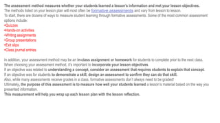 The assessment method measures whether your students learned a lesson’s information and met your lesson objectives.
The methods listed on your lesson plan will most often be formative assessments and vary from lesson to lesson.
To start, there are dozens of ways to measure student learning through formative assessments. Some of the most common assessment
options include:
•Quizzes
•Hands-on activities
•Writing assignments
•Group presentations
•Exit slips
•Class journal entries
In addition, your assessment method may be an in-class assignment or homework for students to complete prior to the next class.
When choosing your assessment method, it’s important to incorporate your lesson objectives.
If an objective was related to understanding a concept, consider an assessment that requires students to explain that concept.
If an objective was for students to demonstrate a skill, design an assessment to confirm they can do that skill.
Also, while many assessments receive grades in a class, formative assessments don’t always need to be graded!
Ultimately, the purpose of this assessment is to measure how well your students learned a lesson’s material based on the way you
presented information.
This measurement will help you wrap up each lesson plan with the lesson reflection.
 