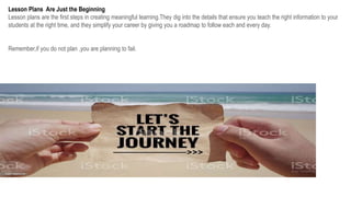 Lesson Plans Are Just the Beginning
Lesson plans are the first steps in creating meaningful learning.They dig into the details that ensure you teach the right information to your
students at the right time, and they simplify your career by giving you a roadmap to follow each and every day.
Remember,if you do not plan ,you are planning to fail.
 