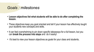 Goals : milestones
• Lesson objectives list what students will be able to do after completing the
lesson.
• These objectives keep you goal oriented and tell if your lesson has effectively taught
your students new concepts and skills.
• It can feel overwhelming to pin down specific takeaways for a full lesson, but you
can break the process into steps and do it easily!
• It’s best to view your lesson objectives as goals for your class and students.
 