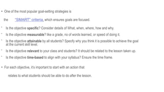 • One of the most popular goal-setting strategies is
the “SMART” criteria, which ensures goals are focused.

Is the objective specific? Consider details of What, when, where, how and why.

Is the objective measurable? like a grade, no of words learned, or speed of doing it.

Is the objective attainable by all students? Specify why you think it is possible to achieve the goal
at the current skill level.

Is the objective relevant to your class and students? It should be related to the lesson taken up.

Is the objective time-based to align with your syllabus? Ensure the time frame.
• For each objective, it’s important to start with an action that
relates to what students should be able to do after the lesson.
 