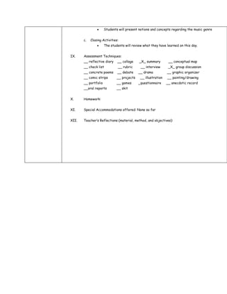 Students will present notions and concepts regarding the music genre


       c.   Closing Activities:
                      The students will review what they have learned on this day.


IX.    Assessment Techniques:
       __ reflective diary    __ collage    _X_ summary         __ conceptual map
       __ check list           __ rubric     __ interview       _X_ group discussion
       __ concrete poems      __ debate     __ drama           __ graphic organizer
       __ comic strips        __ projects    __ illustration   __ painting/drawing
       __ portfolio           __ games      _questionnaire     __ anecdotic record
       __oral reports         __ skit


X.     Homework:


XI.    Special Accommodations offered: None so far


XII.   Teacher’s Reflections (material, method, and objectives):
 