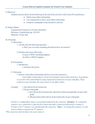 Lesson Plan in English Grammar for Fourth Year Students

I. Objectives
        Students must be able to do the following at the end of the activities with at least 85% proficiency:
                            Match cause-effect relationship.
                            Use conjunctions to show cause-effect relationship.
                            Compose a paragraph using conjunctive adverbs.

II. Subject Matter
        Conjunctions/Connectives of Cause and Effect
        Reference: English Book pp. 228-230
        Materials: Visual Aids

III. Procedure
        A. Motivation:
               1. Ask the class the following questions:
                       a. Have you ever done something that did not have an outcome?

               2. Introduce the cause-effect topic.
                       A cause is WHY something happens.
                       An effect is WHAT happens.

       B. Presentation:
              1. Introduction
                      a. Introduce the lesson.

       C. Discussion
              1. Discuss cause-effect relationship and how to use the connectives.
                     Cause-effect relationship is a form of reasoning to reach valid conclusions. In grammar,
              we can show this relationship by using conjunctions/connectives of cause and effect. These
              connectives may introduce the cause-clause or the effect-clause.

       Example:        1. Ken did not do his homework.
                       2. He got a bad grade.
                              a. Ken did not do his homework; (therefore/so/thus/consequently), he got a bad
                                 grade.
                              b. (Because/Since) Ken did not do his homework, he got a bad grade.

       In letter a, 2 independent clauses were joined/combined by the connective „therefore‟. In writing this
       sentence, use a semicolon (;) after the first clause then add a connective followed by a comma (,).
       In letter b, the 1st sentence was introduced by the connective “Since”. In writing this sentence, we only
       used a comma to separate the 2nd sentence.
*The connectives that introduce the cause-clause ()
                                                                                                                   1
 