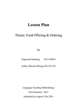 Lesson Plan

Theme: Food Offering & Ordering



                   by


    Rapassak Hetthong     5411120010

    Jeffrey Dawala Wilang 5411121119




     Language Teaching Methodology
          First Semester / 2011
     submitted on August 31th, 2011
 