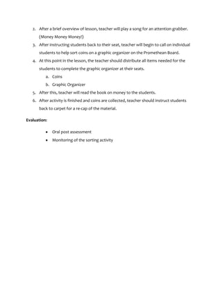 2. After a brief overview of lesson, teacher will play a song for an attention grabber.
      (Money Money Money!)
   3. After instructing students back to their seat, teacher will begin to call on individual
      students to help sort coins on a graphic organizer on the Promethean Board.
   4. At this point in the lesson, the teacher should distribute all items needed for the
      students to complete the graphic organizer at their seats.
          a. Coins
          b. Graphic Organizer
   5. After this, teacher will read the book on money to the students.
   6. After activity is finished and coins are collected, teacher should instruct students
      back to carpet for a re-cap of the material.

Evaluation:

              Oral post assessment
              Monitoring of the sorting activity
 
