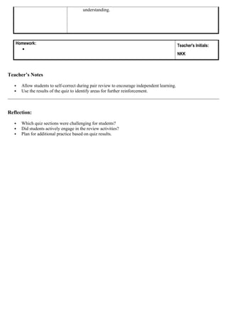 understanding.
Homework:

Teacher's Initials:
NKK
Teacher’s Notes
 Allow students to self-correct during pair review to encourage independent learning.
 Use the results of the quiz to identify areas for further reinforcement.
Reflection:
 Which quiz sections were challenging for students?
 Did students actively engage in the review activities?
 Plan for additional practice based on quiz results.
 