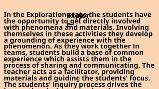 In the Exploration stage the students have
the opportunity to get directly involved
with phenomena and materials. Involving
themselves in these activities they develop
a grounding of experience with the
phenomenon. As they work together in
teams, students build a base of common
experience which assists them in the
process of sharing and communicating. The
teacher acts as a facilitator, providing
materials and guiding the students' focus.
The students' inquiry process drives the
Explor
e
 