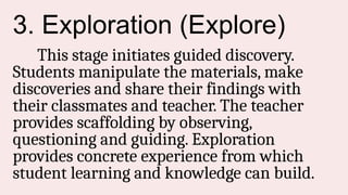 3. Exploration (Explore)
This stage initiates guided discovery.
Students manipulate the materials, make
discoveries and share their findings with
their classmates and teacher. The teacher
provides scaffolding by observing,
questioning and guiding. Exploration
provides concrete experience from which
student learning and knowledge can build.
 