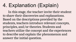 4. Explanation (Explain)
In this stage, the teacher invite their student
to share their discoveries and explanations.
Based on the descriptions provided by the
students, teachers introduce relevant concepts,
principles, and/or theories. Students and
teachers utilize the concept and the experiences
to describe and explain the phenomenon and
answer the initial question.
 
