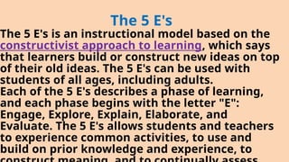 The 5 E's
The 5 E's is an instructional model based on the
constructivist approach to learning, which says
that learners build or construct new ideas on top
of their old ideas. The 5 E's can be used with
students of all ages, including adults.
Each of the 5 E's describes a phase of learning,
and each phase begins with the letter "E":
Engage, Explore, Explain, Elaborate, and
Evaluate. The 5 E's allows students and teachers
to experience common activities, to use and
build on prior knowledge and experience, to
 