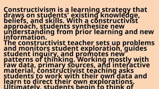 Constructivism is a learning strategy that
draws on students' existing knowledge,
beliefs, and skills. With a constructivist
approach, students synthesize new
understanding from prior learning and new
information.
The constructivist teacher sets up problems
and monitors student exploration, guides
student inquiry, and promotes new
patterns of thinking. Working mostly with
raw data, primary sources, and interactive
material, constructivist teaching asks
students to work with their own data and
learn to direct their own explorations.
 