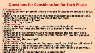 Questions for Consideration for Each Phase
1. Engagement
• The engagement phase of the 5-E model is intended to provide a focus
for the
lesson and to allow the teacher to probe students’ initial conceptions.
• What do students already know about the concept?
• What do they want to know?
• What will they explore?
2. Exploration
• What is the precise concept that students will explore?
• What activities must the children do to become familiar with the
concept?
• What kinds of observations and records should the children keep?
• What kinds of instructions will the children need? How can you give
the instructions
without telling the concept?
3. Explanation
• What kinds of information or findings should the children talk about?
• How can you help students summarize their findings?
• How can you guide the students and refrain from telling them what
they should have
found, even if their understanding is incomplete?
 