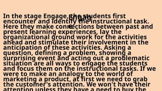 In the stage Engage, the students first
encounter and identify the instructional task.
Here they make connections between past and
present learning experiences, lay the
organizational ground work for the activities
ahead and stimulate their involvement in the
anticipation of these activities. Asking a
question, defining a problem, showing a
surprising event and acting out a problematic
situation are all ways to engage the students
and focus them on the instructional tasks. If we
were to make an analogy to the world of
marketing a product, at first we need to grab
the customer's attention. We won't have their
Engag
e
 