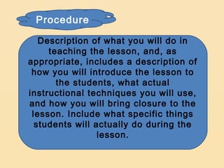 Procedure

   Description of what you will do in
     teaching the lesson, and, as
appropriate, includes a description of
 how you will introduce the lesson to
       the students, what actual
instructional techniques you will use,
and how you will bring closure to the
 lesson. Include what specific things
  students will actually do during the
                 lesson.
 