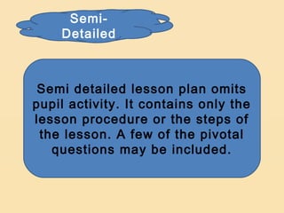 Semi-
    Detailed



 Semi detailed lesson plan omits
pupil activity. It contains only the
lesson procedure or the steps of
 the lesson. A few of the pivotal
   questions may be included.
 