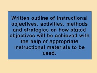 Written outline of instructional
 objectives, activities, methods
  and strategies on how stated
objectives will be achieved with
     the help of appropriate
  instructional materials to be
              used.
 