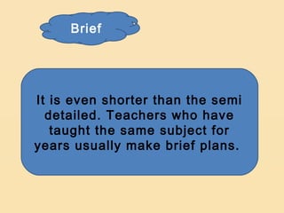 Brief




It is even shorter than the semi
  detailed. Teachers who have
   taught the same subject for
years usually make brief plans.
 