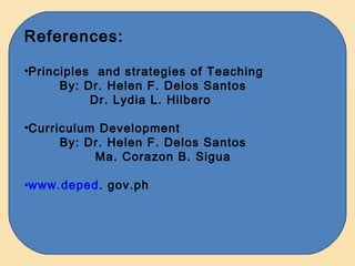 References:

•Principles and strategies of Teaching
      By: Dr. Helen F. Delos Santos
           Dr. Lydia L. Hilbero

•Curriculum Development
      By: Dr. Helen F. Delos Santos
           Ma. Corazon B. Sigua

•www.deped. gov.ph
 