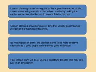 •Lesson planning serves as a guide to the apprentice teacher. It also
prevents wandering away from the subject matter by making the
teacher conscious what he has to accomplish for the day.



•Lesson planning prevents waste of time that usually accompanies
unorganized or haphazard teaching.




•By making lesson plans, the teacher learns to be more effective
inasmuch as a good preparation ensures good instruction.




•Past lesson plans will be of use to a substitute teacher who may take
over in an emergency.
 