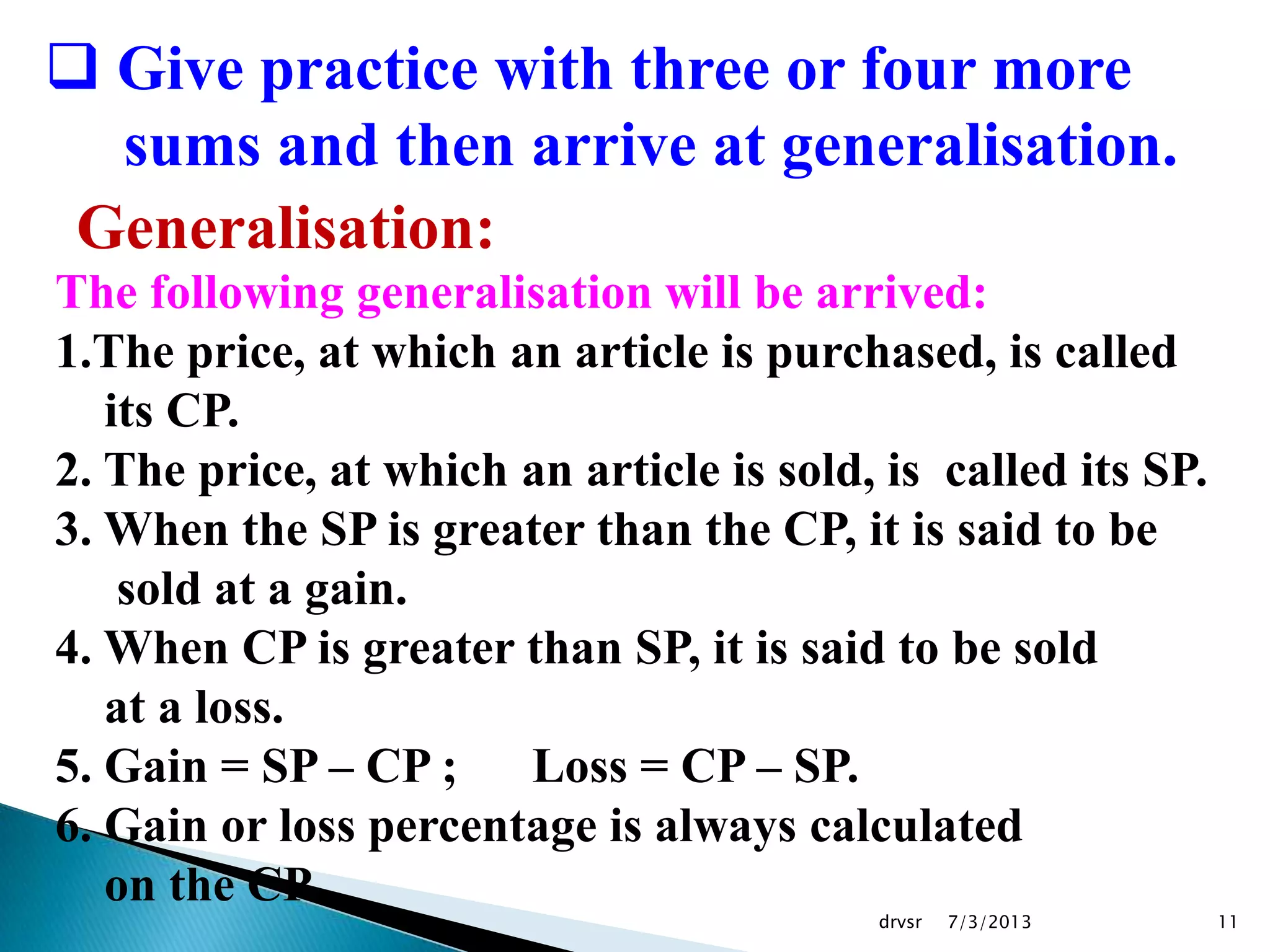7/3/2013drvsr 11
 Give practice with three or four more
sums and then arrive at generalisation.
Generalisation:
The following generalisation will be arrived:
1.The price, at which an article is purchased, is called
its CP.
2. The price, at which an article is sold, is called its SP.
3. When the SP is greater than the CP, it is said to be
sold at a gain.
4. When CP is greater than SP, it is said to be sold
at a loss.
5. Gain = SP – CP ; Loss = CP – SP.
6. Gain or loss percentage is always calculated
on the CP.
 