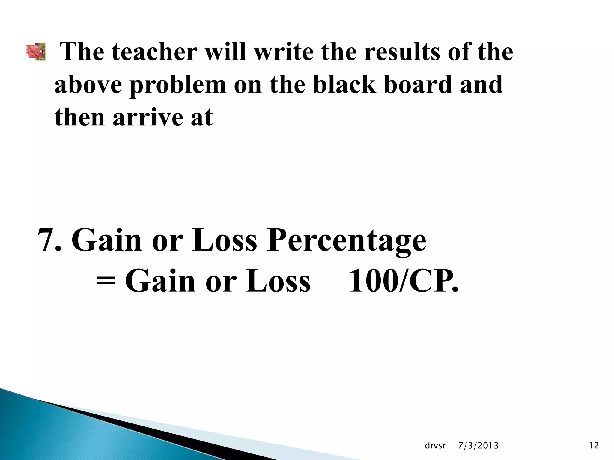 7/3/2013drvsr 12
The teacher will write the results of the
above problem on the black board and
then arrive at
7. Gain or Loss Percentage
= Gain or Loss 100/CP.
 