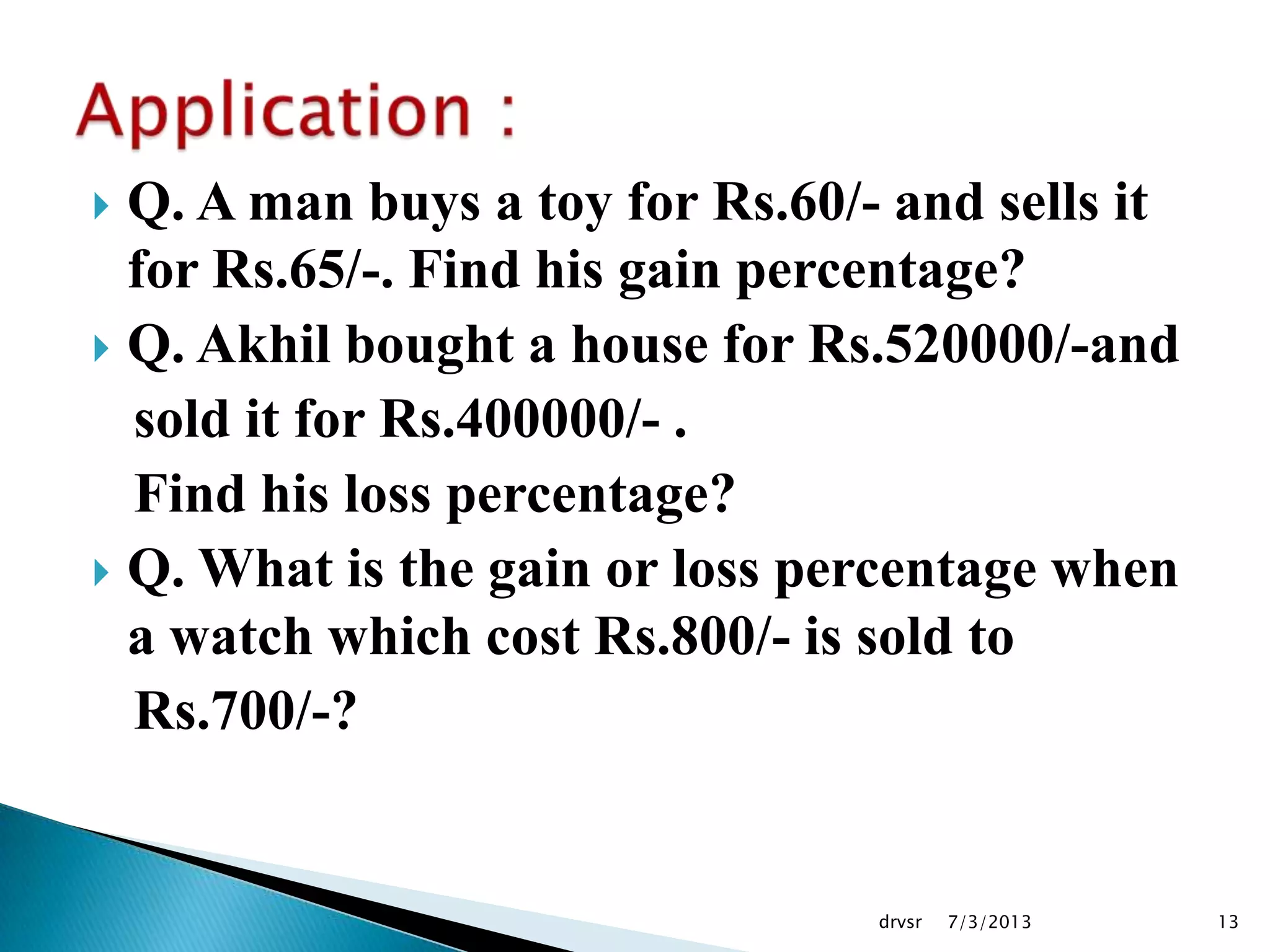  Q. A man buys a toy for Rs.60/- and sells it
for Rs.65/-. Find his gain percentage?
 Q. Akhil bought a house for Rs.520000/-and
sold it for Rs.400000/- .
Find his loss percentage?
 Q. What is the gain or loss percentage when
a watch which cost Rs.800/- is sold to
Rs.700/-?
7/3/2013drvsr 13
 