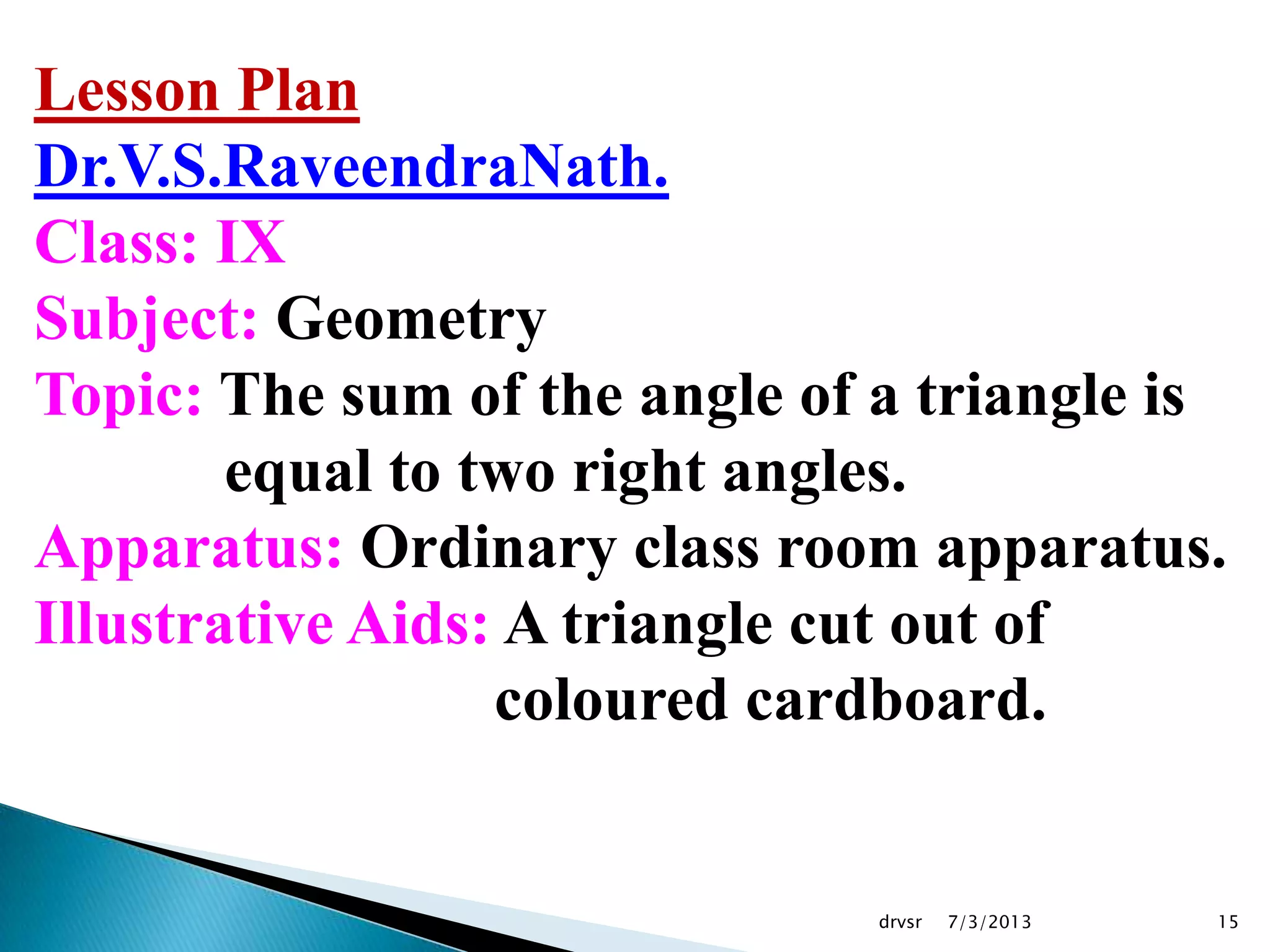 7/3/2013drvsr 15
Lesson Plan
Dr.V.S.RaveendraNath.
Class: IX
Subject: Geometry
Topic: The sum of the angle of a triangle is
equal to two right angles.
Apparatus: Ordinary class room apparatus.
Illustrative Aids: A triangle cut out of
coloured cardboard.
 