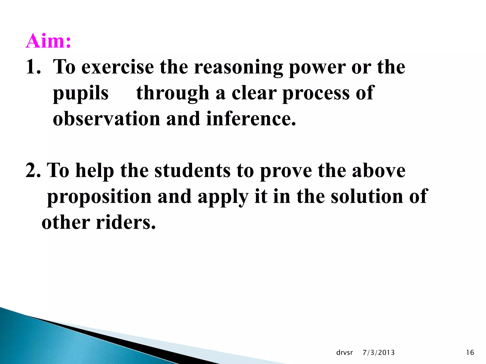 7/3/2013drvsr 16
Aim:
1. To exercise the reasoning power or the
pupils through a clear process of
observation and inference.
2. To help the students to prove the above
proposition and apply it in the solution of
other riders.
 