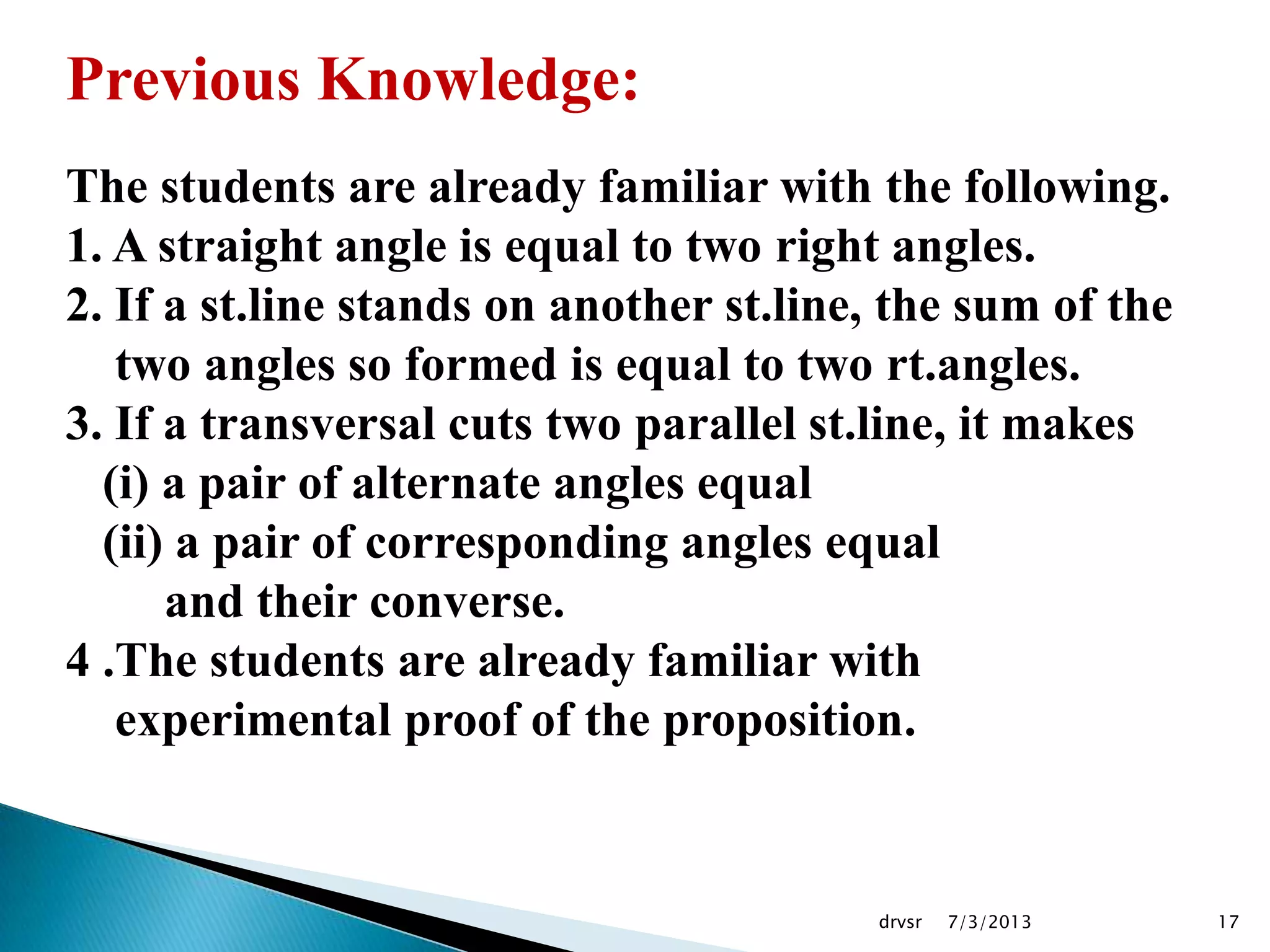 7/3/2013drvsr 17
Previous Knowledge:
The students are already familiar with the following.
1. A straight angle is equal to two right angles.
2. If a st.line stands on another st.line, the sum of the
two angles so formed is equal to two rt.angles.
3. If a transversal cuts two parallel st.line, it makes
(i) a pair of alternate angles equal
(ii) a pair of corresponding angles equal
and their converse.
4 .The students are already familiar with
experimental proof of the proposition.
 