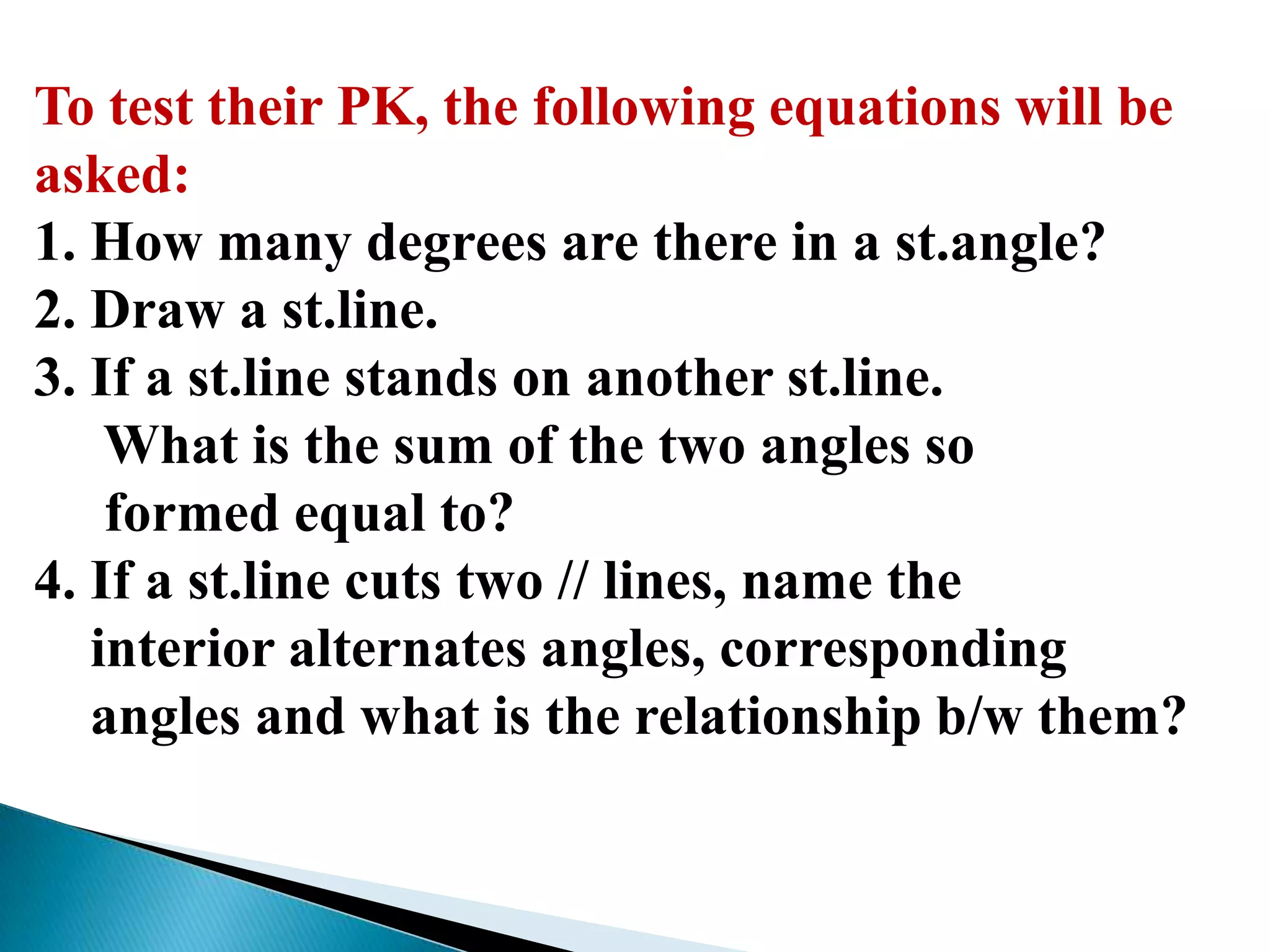 To test their PK, the following equations will be
asked:
1. How many degrees are there in a st.angle?
2. Draw a st.line.
3. If a st.line stands on another st.line.
What is the sum of the two angles so
formed equal to?
4. If a st.line cuts two // lines, name the
interior alternates angles, corresponding
angles and what is the relationship b/w them?
 
