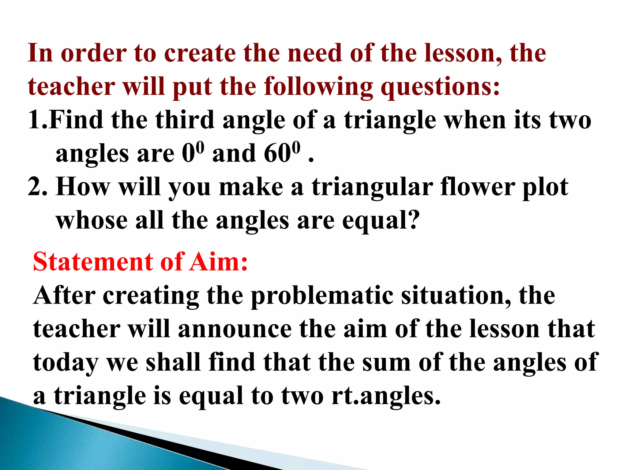 In order to create the need of the lesson, the
teacher will put the following questions:
1.Find the third angle of a triangle when its two
angles are 00 and 600 .
2. How will you make a triangular flower plot
whose all the angles are equal?
Statement of Aim:
After creating the problematic situation, the
teacher will announce the aim of the lesson that
today we shall find that the sum of the angles of
a triangle is equal to two rt.angles.
 