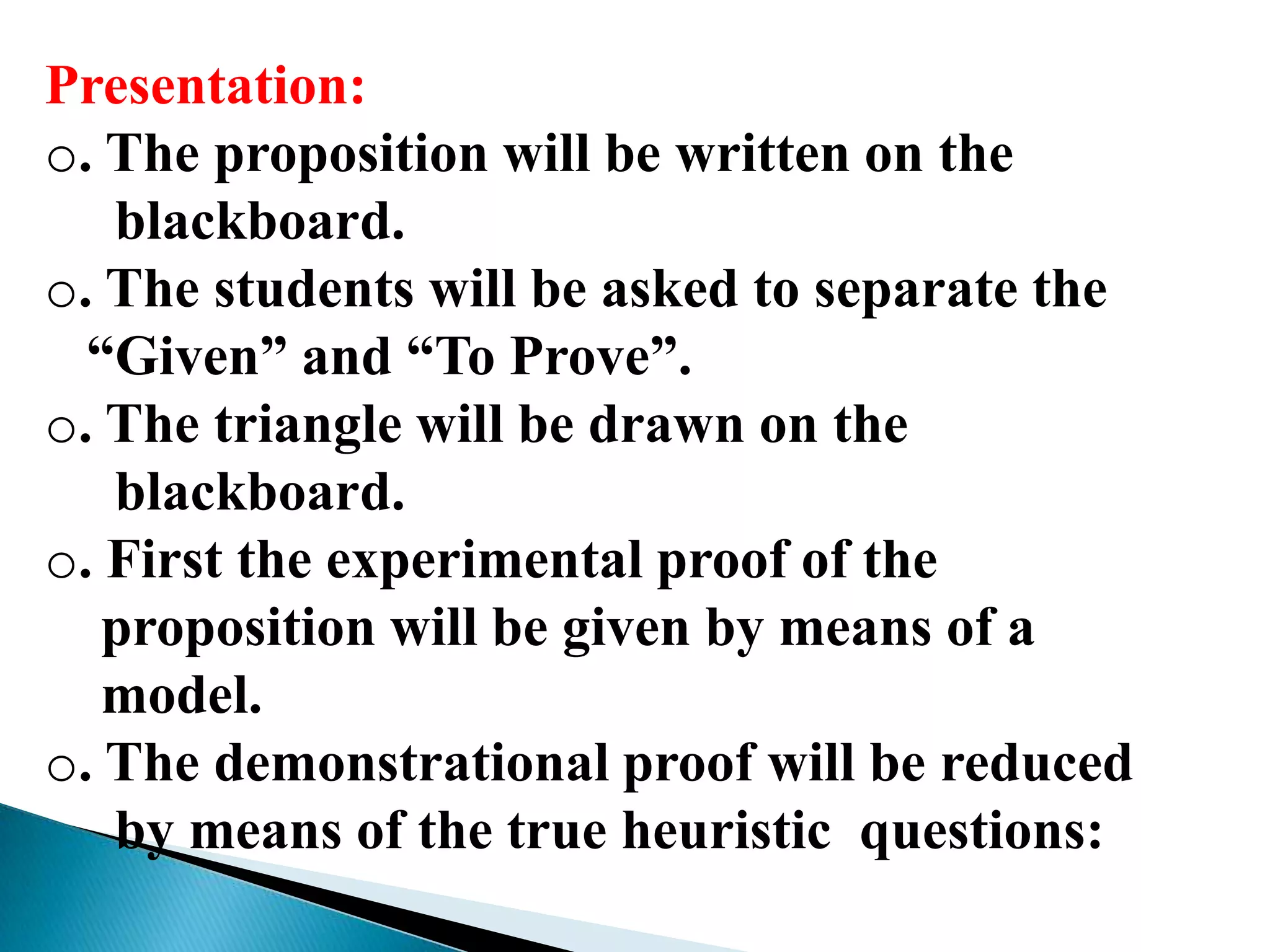 Presentation:
o. The proposition will be written on the
blackboard.
o. The students will be asked to separate the
“Given” and “To Prove”.
o. The triangle will be drawn on the
blackboard.
o. First the experimental proof of the
proposition will be given by means of a
model.
o. The demonstrational proof will be reduced
by means of the true heuristic questions:
 