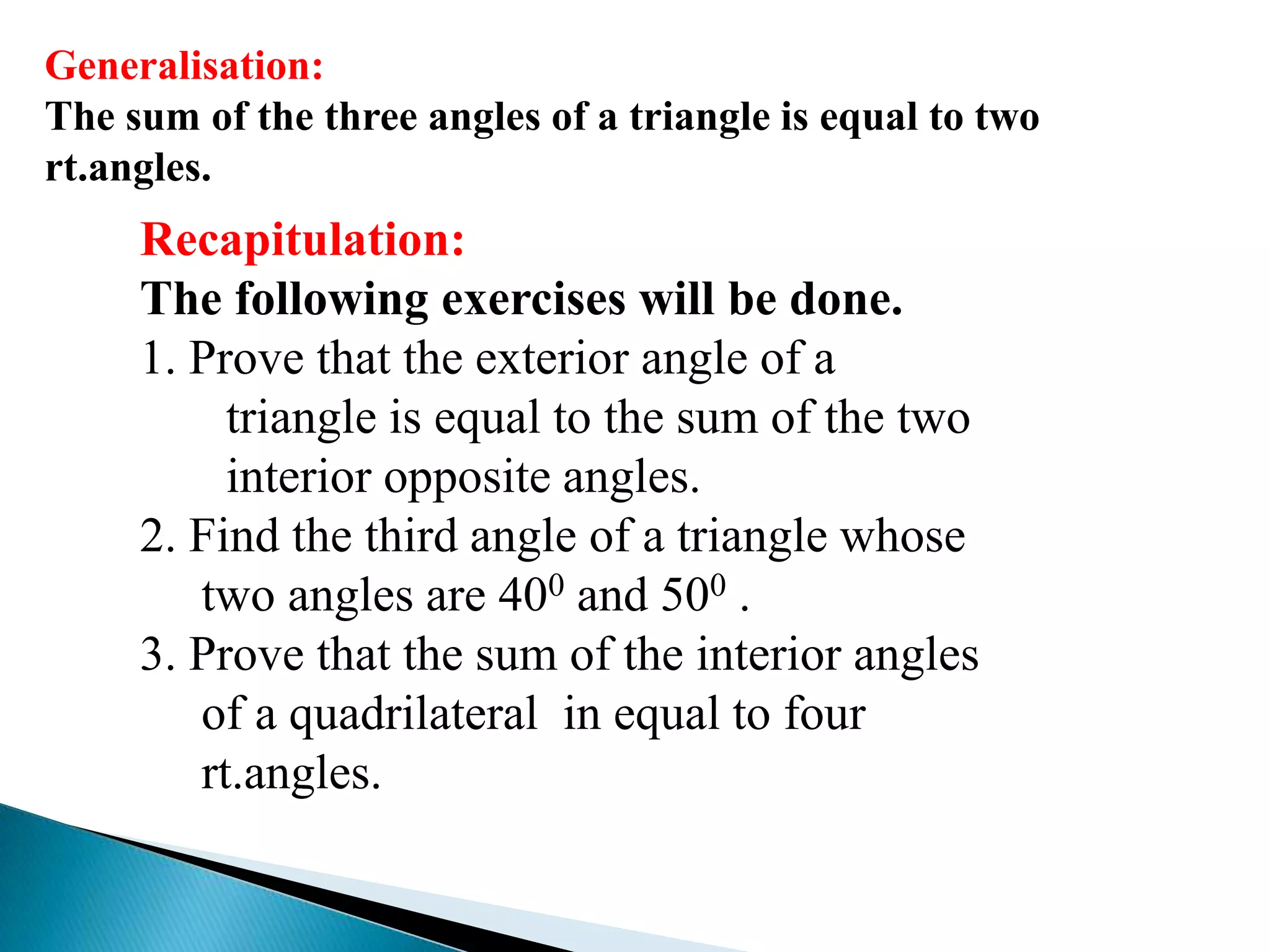 Generalisation:
The sum of the three angles of a triangle is equal to two
rt.angles.
Recapitulation:
The following exercises will be done.
1. Prove that the exterior angle of a
triangle is equal to the sum of the two
interior opposite angles.
2. Find the third angle of a triangle whose
two angles are 400 and 500 .
3. Prove that the sum of the interior angles
of a quadrilateral in equal to four
rt.angles.
 