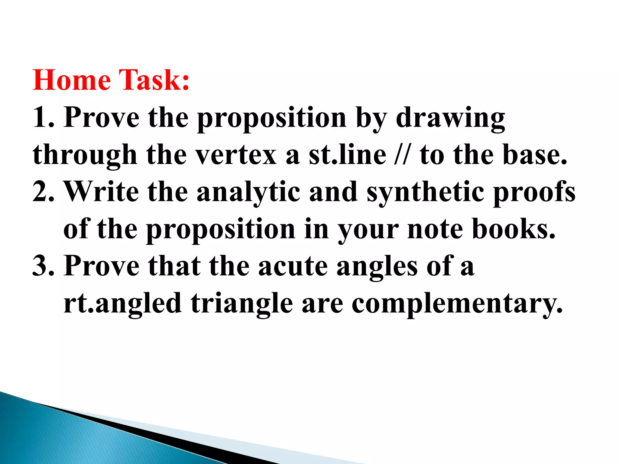 Home Task:
1. Prove the proposition by drawing
through the vertex a st.line // to the base.
2. Write the analytic and synthetic proofs
of the proposition in your note books.
3. Prove that the acute angles of a
rt.angled triangle are complementary.
 