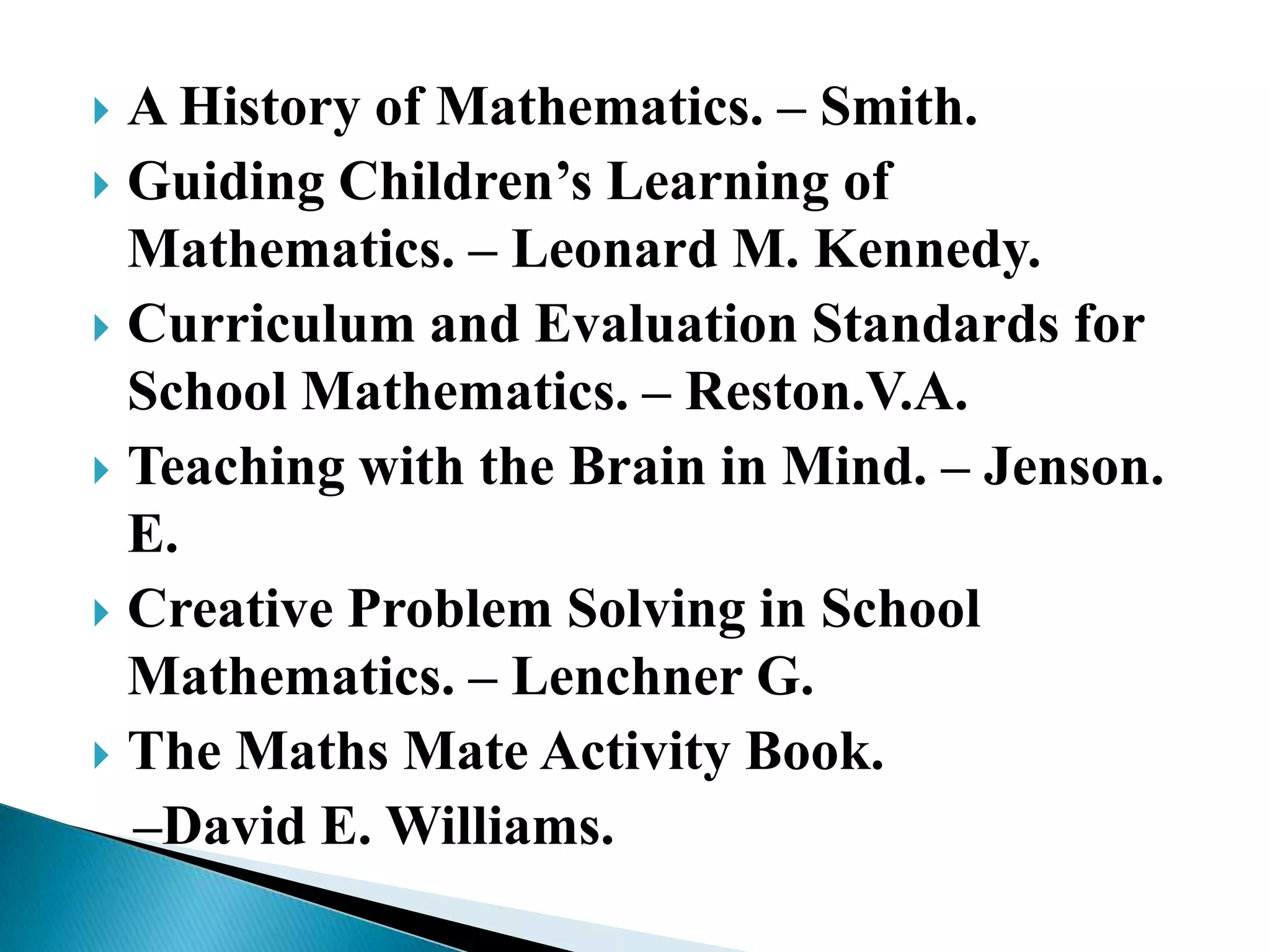  A History of Mathematics. – Smith.
 Guiding Children‟s Learning of
Mathematics. – Leonard M. Kennedy.
 Curriculum and Evaluation Standards for
School Mathematics. – Reston.V.A.
 Teaching with the Brain in Mind. – Jenson.
E.
 Creative Problem Solving in School
Mathematics. – Lenchner G.
 The Maths Mate Activity Book.
–David E. Williams.
 