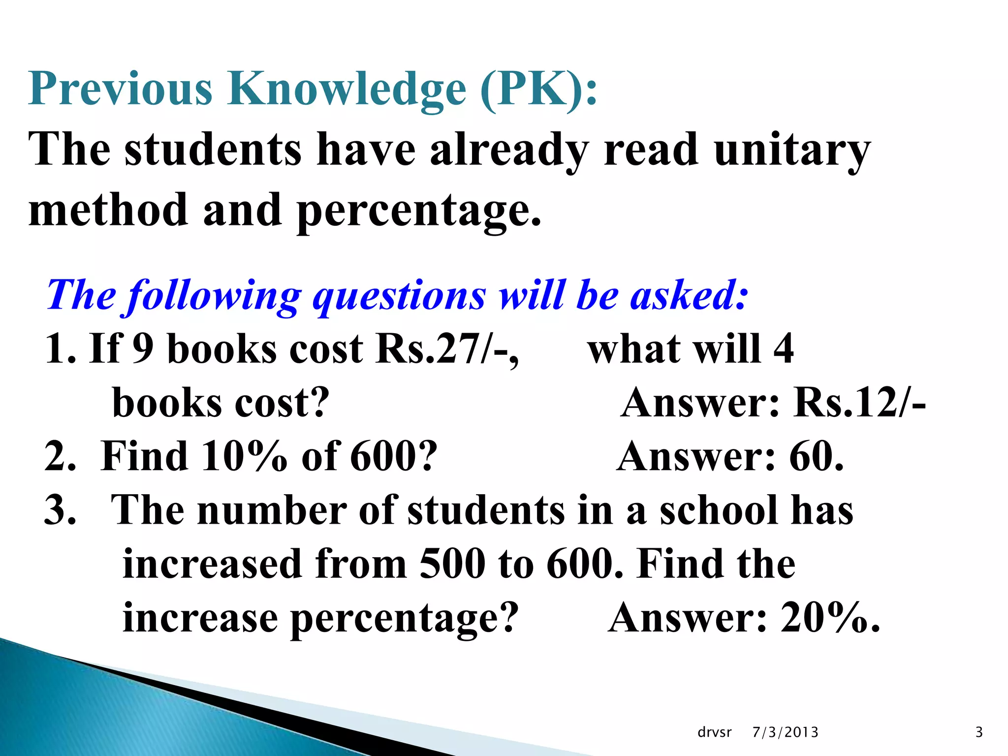 7/3/2013drvsr 3
Previous Knowledge (PK):
The students have already read unitary
method and percentage.
The following questions will be asked:
1. If 9 books cost Rs.27/-, what will 4
books cost? Answer: Rs.12/-
2. Find 10% of 600? Answer: 60.
3. The number of students in a school has
increased from 500 to 600. Find the
increase percentage? Answer: 20%.
 