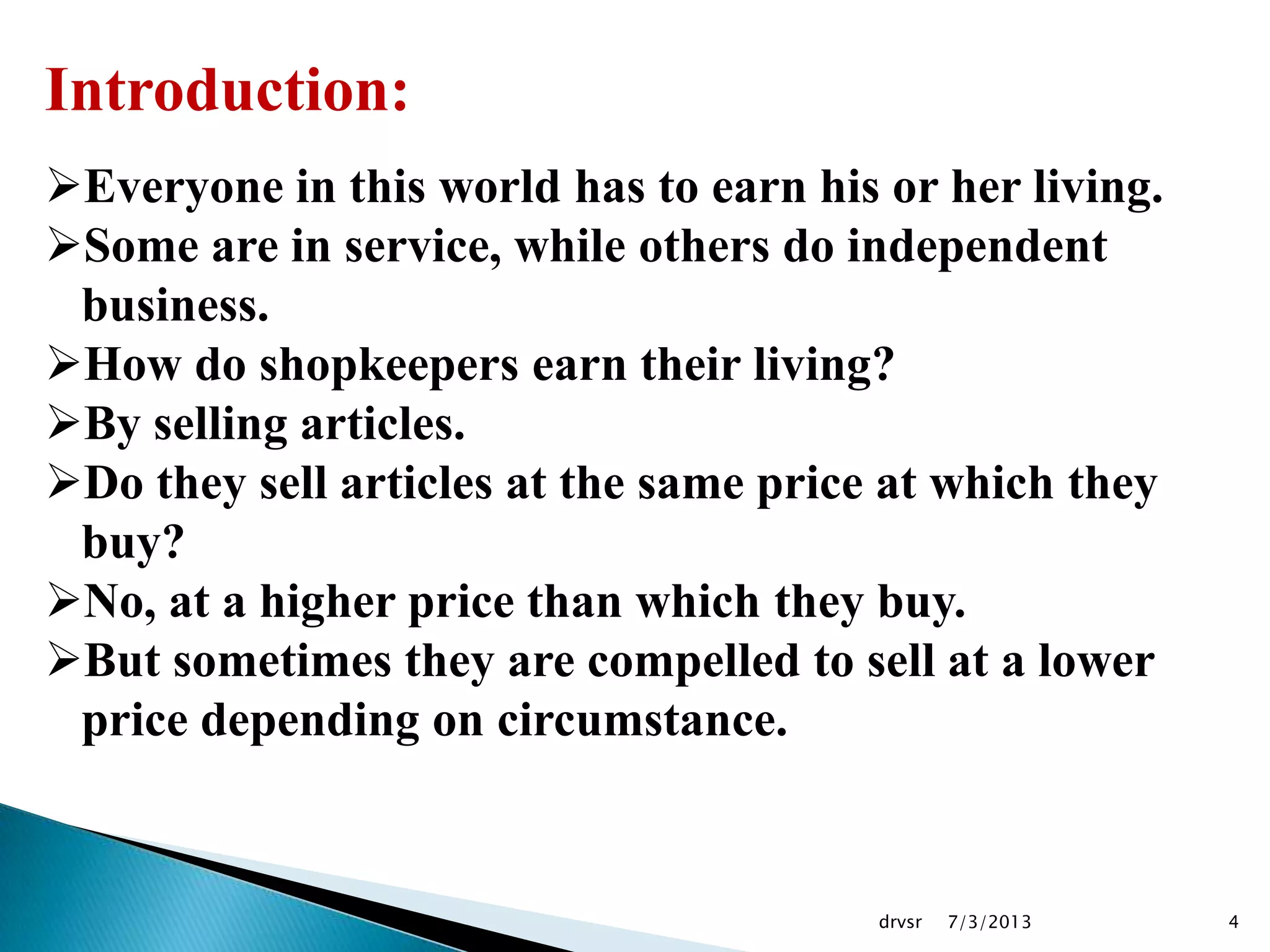 7/3/2013drvsr 4
Introduction:
Everyone in this world has to earn his or her living.
Some are in service, while others do independent
business.
How do shopkeepers earn their living?
By selling articles.
Do they sell articles at the same price at which they
buy?
No, at a higher price than which they buy.
But sometimes they are compelled to sell at a lower
price depending on circumstance.
 