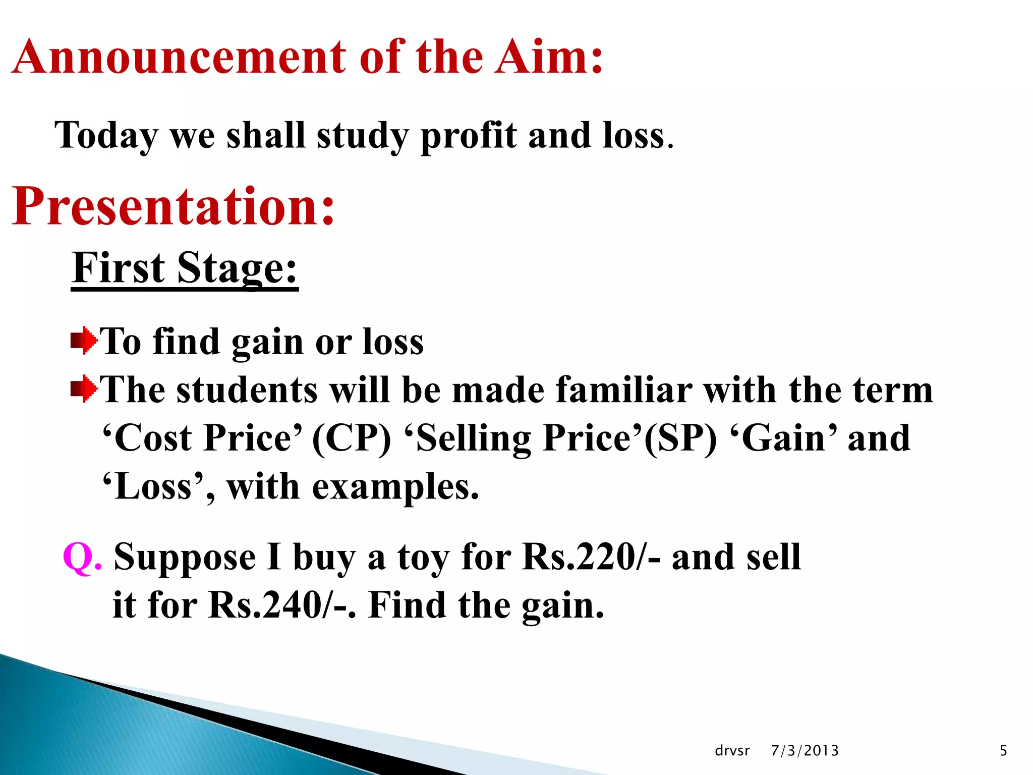 7/3/2013drvsr 5
Announcement of the Aim:
Today we shall study profit and loss.
Presentation:
First Stage:
To find gain or loss
The students will be made familiar with the term
„Cost Price‟ (CP) „Selling Price‟(SP) „Gain‟ and
„Loss‟, with examples.
Q. Suppose I buy a toy for Rs.220/- and sell
it for Rs.240/-. Find the gain.
 