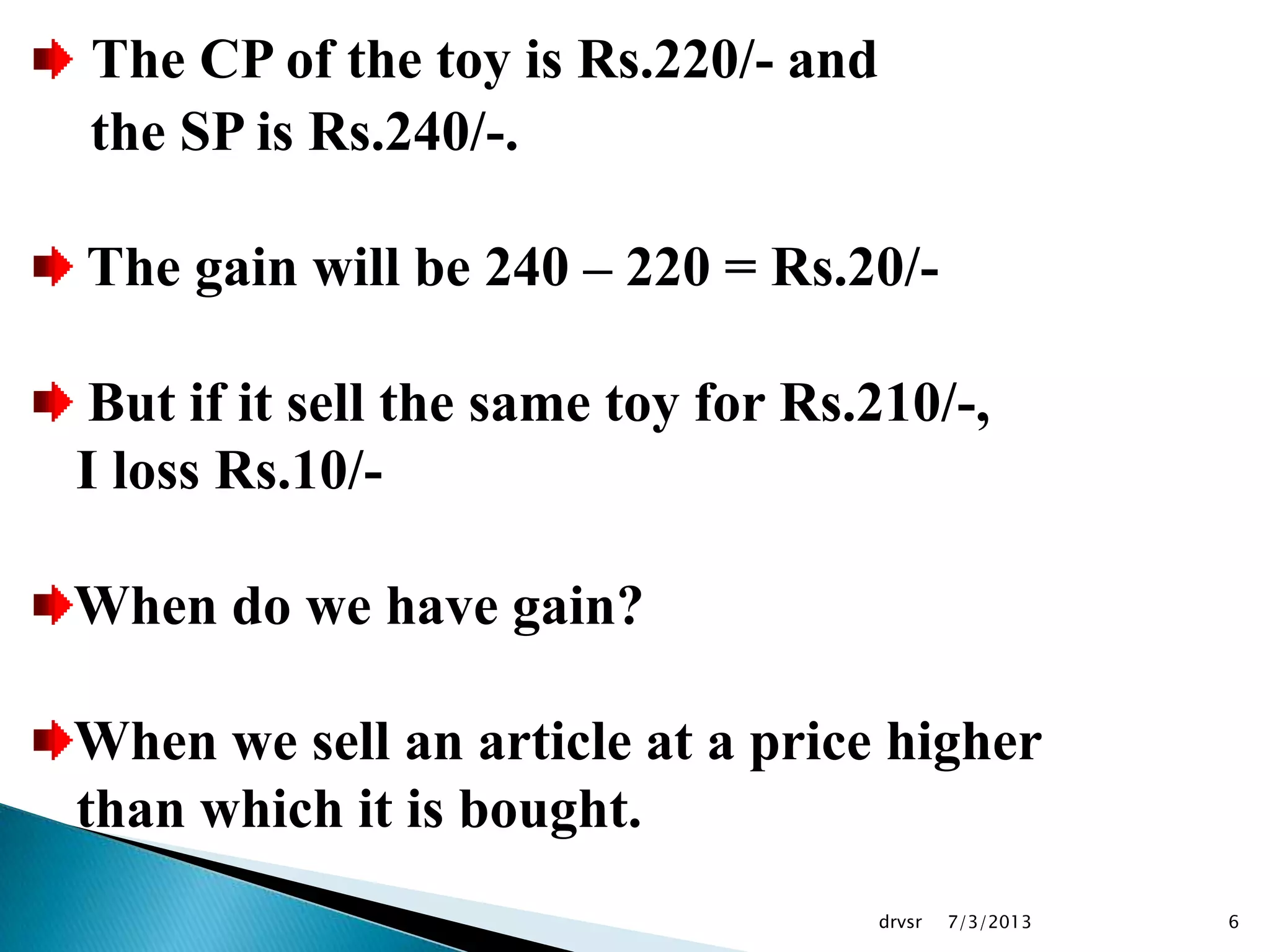 7/3/2013drvsr 6
The CP of the toy is Rs.220/- and
the SP is Rs.240/-.
The gain will be 240 – 220 = Rs.20/-
But if it sell the same toy for Rs.210/-,
I loss Rs.10/-
When do we have gain?
When we sell an article at a price higher
than which it is bought.
 