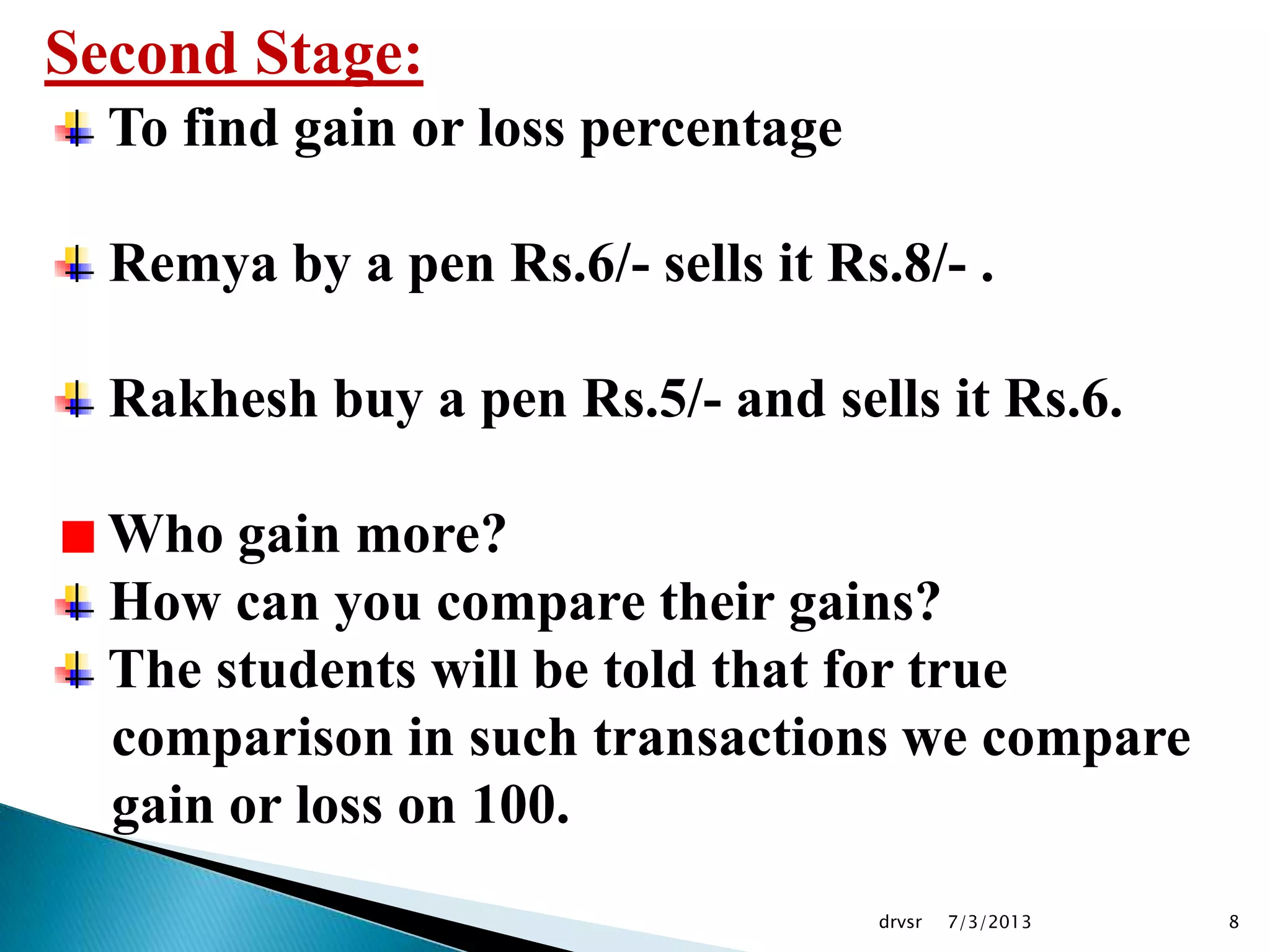 7/3/2013drvsr 8
Second Stage:
To find gain or loss percentage
Remya by a pen Rs.6/- sells it Rs.8/- .
Rakhesh buy a pen Rs.5/- and sells it Rs.6.
Who gain more?
How can you compare their gains?
The students will be told that for true
comparison in such transactions we compare
gain or loss on 100.
 