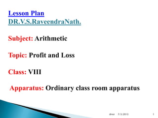 7/3/2013drvsr 1
Lesson Plan
DR.V.S.RaveendraNath.
Subject: Arithmetic
Topic: Profit and Loss
Class: VIII
Apparatus: Ordinary class room apparatus
 