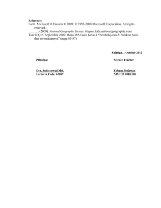 Reference:
Earth. Microsoft ® Encarta ® 2009. © 1993-2008 Microsoft Corporation. All rights
    reserved.
______. (2009). National Geographic Society: Magma. kids.nationalgeographic.com
Tim SEQIP. September 2002. Buku IPA Guru Kelas 4 “Pembelajaran 2: Struktur bumi
    dan permukaannya” (page 85-87)



                                                            Salatiga, 1 October 2012

     Principal                                                Science Teacher


     Dra. Sulistyowati Msi.                                   Yohana Setiawan
     Lecturer Code: 65007                                     NIM: 29 2010 508
 