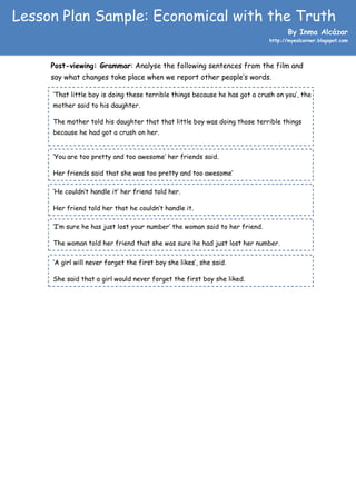 Lesson Plan Sample: Economical with the Truth
                                                                                    By Inma Alcázar
                                                                             http://myeslcorner.blogspot.com




     Post-viewing: Grammar: Analyse the following sentences from the film and
     say what changes take place when we report other people’s words.

     ‘That little boy is doing these terrible things because he has got a crush on you’, the
     mother said to his daughter.

     The mother told his daughter that that little boy was doing those terrible things
     because he had got a crush on her.


     ‘You are too pretty and too awesome’ her friends said.

     Her friends said that she was too pretty and too awesome’

     ‘He couldn’t handle it’ her friend told her.

     Her friend told her that he couldn’t handle it.

     ‘I’m sure he has just lost your number’ the woman said to her friend.

     The woman told her friend that she was sure he had just lost her number.

     ‘A girl will never forget the first boy she likes’, she said.

     She said that a girl would never forget the first boy she liked.
 
