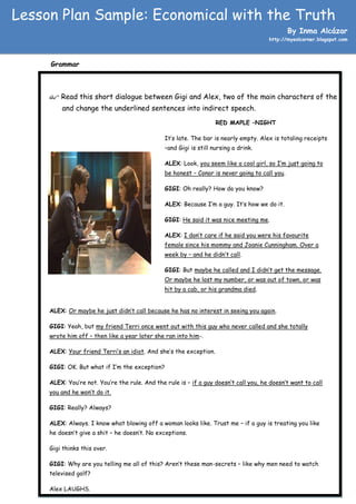 Lesson Plan Sample: Economical with the Truth
                                                                                                By Inma Alcázar
                                                                                       http://myeslcorner.blogspot.com




     Grammar



      Read this short dialogue between Gigi and Alex, two of the main characters of the film,
         and change the underlined sentences into indirect speech.
                                                                    RED MAPLE –NIGHT

                                                It’s late. The bar is nearly empty. Alex is totaling receipts
                                                –and Gigi is still nursing a drink.

                                                ALEX: Look, you seem like a cool girl, so I’m just going to
                                                be honest – Conor is never going to call you.

                                                GIGI: Oh really? How do you know?

                                                ALEX: Because I’m a guy. It’s how we do it.

                                                GIGI: He said it was nice meeting me.

                                                ALEX: I don’t care if he said you were his favourite
                                                female since his mommy and Joanie Cunningham. Over a
                                                week by – and he didn’t call.

                                                GIGI: But maybe he called and I didn’t get the message.
                                                Or maybe he lost my number, or was out of town, or was
                                                hit by a cab, or his grandma died.


     ALEX: Or maybe he just didn’t call because he has no interest in seeing you again.

     GIGI: Yeah, but my friend Terri once went out with this guy who never called and she totally
     wrote him off – then like a year later she ran into him-.

     ALEX: Your friend Terri’s an idiot. And she’s the exception.

     GIGI: OK. But what if I’m the exception?

     ALEX: You’re not. You’re the rule. And the rule is – if a guy doesn’t call you, he doesn’t want to call
     you and he won’t do it.

     GIGI: Really? Always?

     ALEX: Always. I know what blowing off a woman looks like. Trust me – if a guy is treating you like
     he doesn’t give a shit – he doesn’t. No exceptions.

     Gigi thinks this over.

     GIGI: Why are you telling me all of this? Aren’t these man-secrets – like why men need to watch
     televised golf?

     Alex LAUGHS.
 