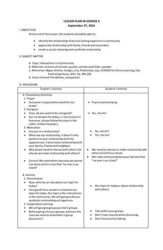 LESSON PLAN IN SCIENCE 4
September 27, 2016
I. OBJECTIVES
At the endof the lesson,the studentsshouldbe able to:
 identifythe relationshipsthatexistamongorganisminacommunity
 appreciate relationshipwithfamily,friendsandclassmates
 create a puzzle showingeachsymbioticrelationship
II.SUBJECT MATTER
A. Topic:InteractionsinaCommunity
B. Materials:picturesof animals,puzzles,activitycardslides,speaker
C. Reference:Mapa,Amelia,Vengco,Lilia,Potenciano,Jojo,SCIENCEforActive Learning,Sibs
PublishingHouse,2015. Pp.246-250
D. Value Infused:friendliness, compassion
III.PROCEDURE
Teacher’s Activity Student’s Activity
A.Preparatory Activities
1. Prayer
 Everyone isrequestedtostandfor our
prayer.
2. Energizer
 Class,doyou wantto be energized?
 Our ice breakerfortoday is I like tomove it.
Everyone,pleasefollowthe stepsinthe
video.(Videoclipplays.)
3. Motivation
 Are you ina relationship?
 Whenwe say relationship,itdoesn’t only
pertainstoyour relationshipwiththe
opposite sex.Italsomeansrelationshipwith
your family,friendsandneighbors.
 Why dowe needtointeractwithothers?Or
whydo we make relationshipwithothers?
 Correct!We needothersbecause we cannot
live alone anditistrue that“no man is an
island”
B. Activity
1. Presentation
 Now,whohas an ideaaboutour topicfor
today?
 Verygood!Your answerisrelatedtoour
topicfor today.Our topicisthe interactions
inthe community.We will goingtodiscuss
symbioticrelationshipsof organisms
2. Cooperative Learning
 We will goingtogroupyouinto5 groups.
 Before goingintoyourgroups,whatare the
ruleswe needtorememberingroup
discussion?
 Pupilsstandandpray.
 Yes,ma’am!
 No,ma’am!
 Yes,ma’am!
 We needtointeractor make relationshipwith
othersto fulfillourneeds.
 We make relationshipbecauseIbelieve that
“no man isan island”.
 Our topicfor todayis aboutrelationship
withothers.
 Talk withinyourgroups.
 Don’troam around while discussing.
 Don’tshoutwhile talking.
 