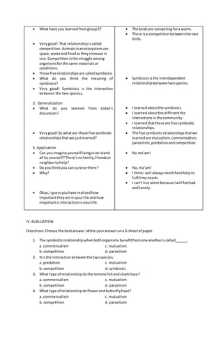  What have youlearnedfromgroup5?
 Verygood! That relationship iscalled
competition. Animalsinanecosystemuse
space,waterand foodas theyincrease in
size. Competitionisthe struggle among
organismsforthe same materialsor
conditions.
 Those five relationshipsare calledsymbiosis.
 What do you think the meaning of
symbiosis?
 Very good! Symbiosis is the interaction
between the two species.
2. Generalization
 What do you learned from today’s
discussion?
 Verygood!So whatare those five symbiotic
relationshipsthatwe justlearned?
3. Application
 Can youimagine yourselflivinginanisland
all by yourself?There’snofamily,friendsor
neighbortohelp?
 Do youthinkyou can survive there?
 Why?
 Okay, I guessyouhave realizedhow
importanttheyare in yourlife andhow
importantisinteraction inyourlife.
 The birdsare competingfora worm.
 There isa competitionbetweenthe two
birds.
 Symbiosisisthe interdependent
relationshipbetweentwospecies.
 I learnedaboutthe symbiosis.
 I learnedaboutthe differentthe
interactionsinthe community.
 I learnedthatthere are five symbiotic
relationships.
 The five symbioticrelationshipsthatwe
learnedare mutualism, commensalism,
parasitism, predationandcompetition.
 No ma’am!
 No,ma’am!
 I thinkI will alwaysneedtherehelpto
fulfillmyneeds.
 I can’t live alone because Iwill feelsad
and lonely.
IV.EVALUATION
Directions:Choose the bestanswer.Write youranswerona¼ sheetof paper.
1. The symbioticrelationshipwhenbothorganismsbenefitfromone anotheriscalled______.
a. commensalism c. mutualism
b. competition d. parasitism
2. It isthe interactionbetweenthe twospecies.
a. predation c. mutualism
b. competition d. symbiosis
3. What type of relationshipdothe remorafishandsharkhave?
a. commensalism c. mutualism
b. competition d. parasitism
4. What type of relationshipdoflowerandbutterflyhave?
a. commensalism c. mutualism
b. competition d. parasitism
 